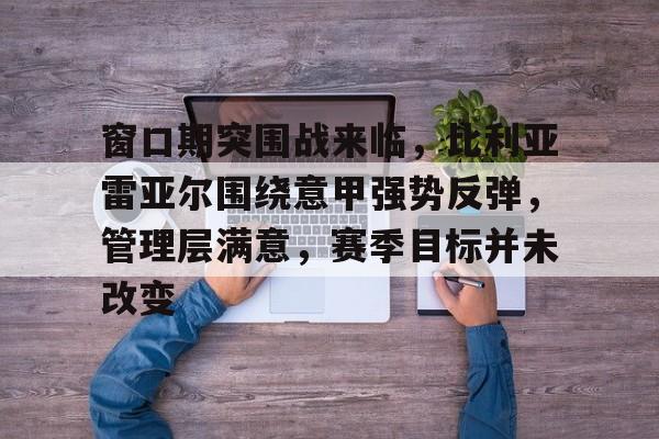 开元体育官网-窗口期突围战来临，比利亚雷亚尔围绕意甲强势反弹，管理层满意，赛季目标并未改变的简单介绍