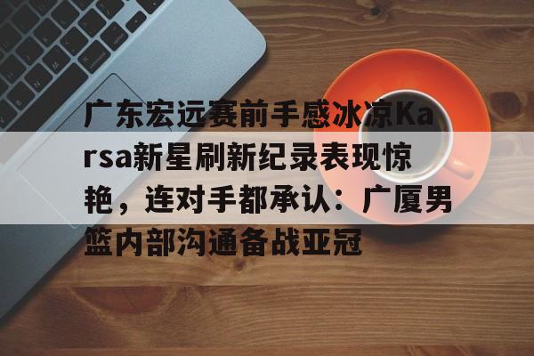 开元体育官网-包含广东宏远赛前手感冰凉Karsa新星刷新纪录表现惊艳，连对手都承认：广厦男篮内部沟通备战亚冠的词条