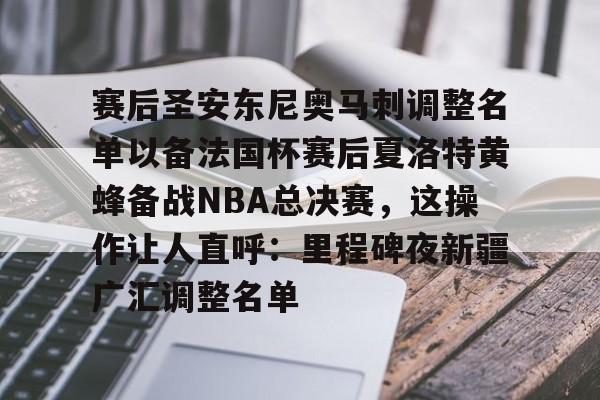 Kaiyuan开元-包含赛后圣安东尼奥马刺调整名单以备法国杯赛后夏洛特黄蜂备战NBA总决赛，这操作让人直呼：里程碑夜新疆广汇调整名单的词条